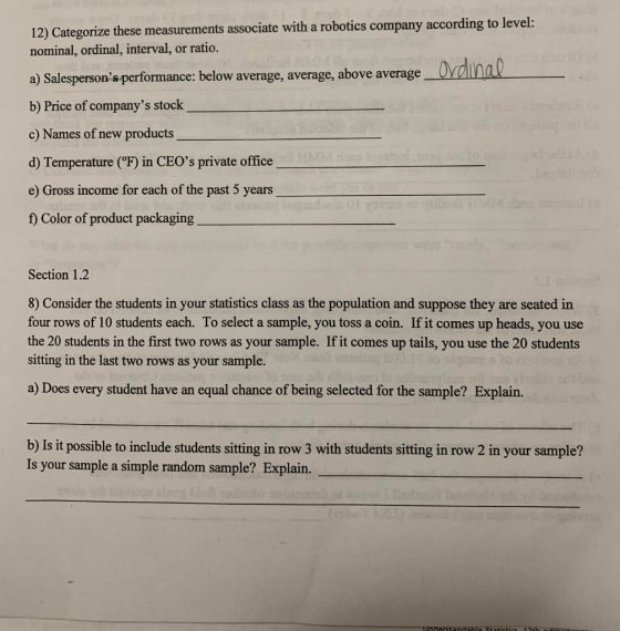 12) Categorize these measurements associate with a robotics company according to level: nominal, ordinal, interval, or ratio. a) Salespersons performance: below average, average, above average b) Price of companys stock c) Names of new products d) Temperature (F) in CEOs private office e) Gross income for each of the past 5 years f) Color of product packaging Section 1.2 8) Consider the students in your statistics class as the population and suppose they are seated in four rows of 10 students each. To select a sample, you toss a coin. If it comes up heads, you use the 20 students in the first two rows as your sample. If it comes up tails, you use the 20 students sitting in the last two rows as your sample. a) Does every student have an equal chance of being selected for the sample? Explain. b) Is it possible to include students sitting in row 3 with students sitting in row 2 in your sample? Is your sample a simple random sample? Expl derstandahle Stati