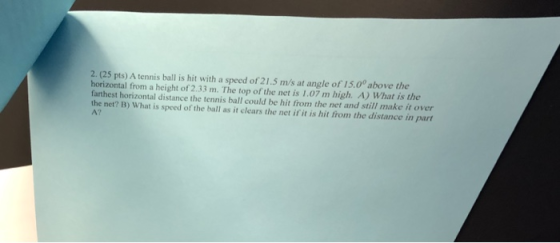 2. (25 pts) A tennis ball is hit with a speed of 21.5 m/s at angle of 15.0° above the horizontal from a height of 2.33 m. The top of the net is 1.07 m high. A) What is the farthest horizontal distance the tennis ball could be hit from the net and still make it over the net? B) What is spced of the ball as it clears the net if it is hit from the distance in part A?