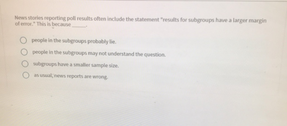 News stories reporting poll results often include the statement results for subgroups have a larger margin of error. This is because O people in the subgroups probably lie. O people in the subgroups may not understand the question, O subgroups have a smaller sample size. O as usual; news reports are wrong.
