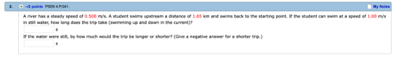 2. + -12 points PSE64P. 041 My Notes A river has a steady speed of 0.500 m/s. A student swims upstream a distance of 1.65 km and swims back to the starting point. If the student can swim at a speed of 1.00 m/s in still water, how long does the trip take (swimming up and down in the current)? If the water were still, by how much would the trip be longer or shorter? (Give a negative answer for a shorter trip.)