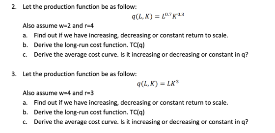 Let the production function be as follow: 2. L0.7 K.3 q(L, K) Also assume w 2 and r=4 Find out if we have increasing, decreas