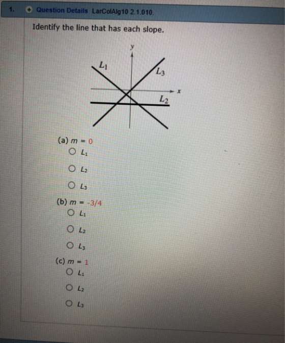 1. O Question Details LarcolAlg10 2.1.010 Identify the line that has each slope. Li し3 2 (a) m = 0 OL; O La (b) m =-3/4 O L2 ○ L3 (c) m = 1 O Li ○ L2 ○ L3