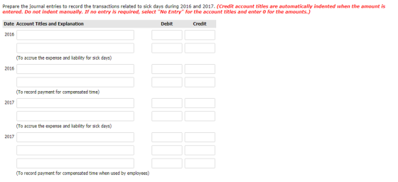 Prepare the journal entries to record the transactions related to sick days during 2016 and 2017. (Credit account titles are automatically indented when the amount is entered. Do not indent manually. If no entry is required, select No Entry for the account titles and enter 0 for the amounts.) Date Account Titles and Explanation 2016 Debit Credit (To accrue the expense and liability for sick days) 2016 (To record payment for compensated time) 2017 To accrue the expense and liability for sick days) 2017 To record payment for compensated time when used by employees)