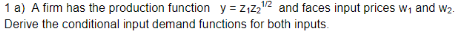 1 a) A fim has the production function y ZiZ and faces input prices w1 and w2 Derive the conditional input demand functions for both inputs. 1/2