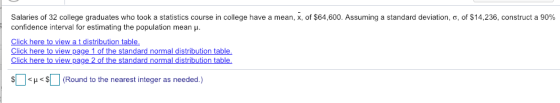 Salaries of 32 college graduates who took a statistics course in college have a mean, x, of $64,600. Assuming a standard deviation, o, of $14,236, construct a 90% confidence interval for estimating the population mean . Click here to view a t distribution table Click here to view page 1 of the standard normal distribution table. Click here to view pag hal «D < μ<s[ ] (Round to the nearest integer as needed.)