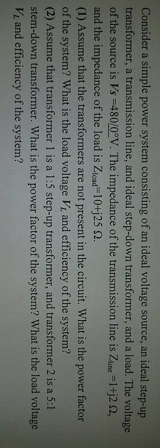 Consider a simple power system consisting of an ideal voltage source, an ideal step-up transformer, a transmission line, and ideal step-down transformer, and a load. The voltage ofthe source is Vs-480/00V. The impedance of the transmission line is Zline-1H2 Ω, and the impedance of the load is Zload 10+j25 2 (1) Assume that the transformers are not present in the circuit. What is the power factor of the system? What is the load voltage Vi and efficiency of the system? (2) Assume that transformer 1 is a 1:5 step-up transformer, and transformer 2 is a 5:1 stem-down transformer. What is the power factor of the system? What is the load voltage VL and efficiency of the system?