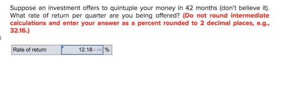 Suppose an investment offers to quintuple your money in 42 months (dont believe it). What rate of return per quarter are you being offered? (Do not round intermediate calculations and enter your answer as a percent rounded to 2 decimal places, e.g., 32.16.) Rate of return 12.18-/-1%1%