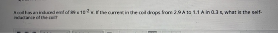 A coil has an induced emf of 89 x 10-2 V. If the current in the coil drops from 2.9 A to 1.1 Ain 0.3 s, what is the self- ind