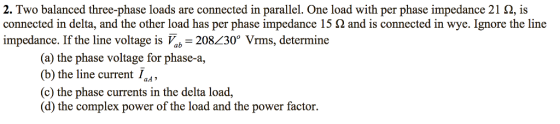 2. Two balanced three-phase loads are connected in parallel. One load with per phase impedance 21 ?, is connected in delta, and the other load has per phase impedance 15 2 and is connected in wye. Ignore the line impedance. If the line voltage is a 208230° Vrms, determine (a) the phase voltage for phase-a, ) the line current Ia*, (c) the phase currents in the delta load (d) the complex power of the load and the power factor.