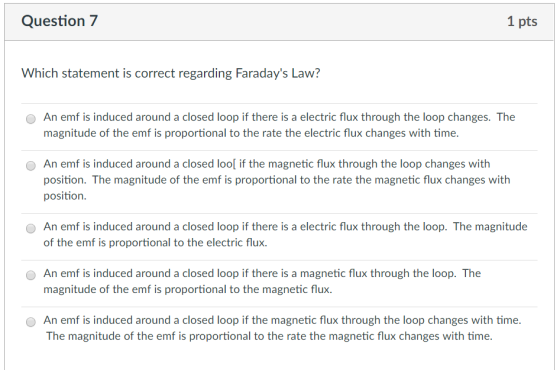Question7 1 pts Which statement is correct regarding Faradays Law? O An emf is induced around a closed loop if there is a electric flux through the loop changes. The magnitude of the emf is proportional to the rate the electric flux changes with time. An emf is induced around a closed lool if the magnetic flux through the loop changes with position. The magnitude of the emf is proportional to the rate the magnetic flux changes with position O An emf is induced around a closed loop if there is a electric flux through the loop. The magnitude of the emf is proportional to the electric flux. An emf is induced around a closed loop if there is a magnetic flux through the loop. The magnitude of the emf is proportional to the magnetic flux. An emf is induced around a closed loop if the magnetic flux through the loop changes with time. The magnitude of the emf is proportional to the rate the magnetic flux changes with time.