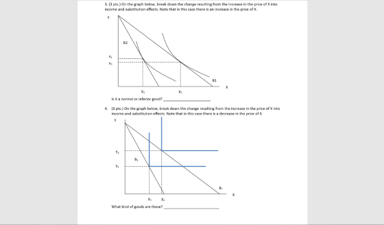 3. (3 pts.) On the graph below, break down the change resulting from the increase in the price of X into income and substitution effects. Note that in this case there is an increase in the price of X. B2 Y- B1 Xi X1 Is X a normal or inferior good? 4. (3 pts.) On the graph below, break down the change resulting from the increase in the price of X into income and substitution effects. Note that in this case there is a decrease in the price of x. 81 Y1 B> Xi X What kind of goods are these?