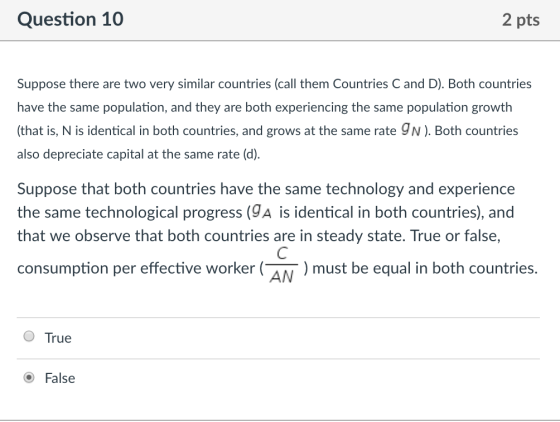 Question 10 2 pts Suppose there are two very similar countries (call them Countries C and D). Both countries have the same population, and they are both experiencing the same population growth (that is, N is identical in both countries, and grows at the same rate 9N). Both countries also depreciate capital at the same rate (d) Suppose that both countries have the same technology and experience the same technological progress (9A is identical in both countries), and that we observe that both countries are in steady state. True or false, consumption per effective worker AN) must be equal in both countries. O True O False
