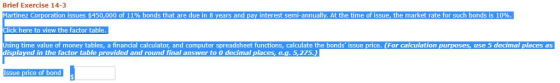 Brief Exercise 14-3 Martinez Corporation issues $450,000 of 1190 bonds that are due in 8 years and pay interest semi-annually. At the time of issue, the market rate for such bonds is 10% lick here to view the factor table Using time value of money tables, a financial calculator, and computer spreadsheet functions, calculate the bonds issue price. (For calculation purposes, use 5 decimal places as splayed in the factor table provided and round final answer to 0 decimal places, e.g. 5,275.) Issue price of bond