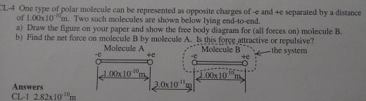 One type of polar molecule can be represented as opposite charges of -e and te separated by a distance of 1.00x101m. Two such molecules are shown below lying end-to-end. a) Draw the figure on your paper and show the free body diagram for (all forces on) molecule B. b) Find the net force on molecule B by molecule A. Is this force attractive or repulsive? L-4 Molecule A -c Molecule Bthe system i -e +e 1.00x10 m 10 0x101 0x10 Answers CL-1 2.82x101 m