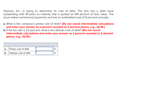 Viserion, Inc., is trying to determine its cost of debt. The firm has a debt issue outstanding with 18 years to maturity that is quoted at 109 percent of face value. The issue makes semiannual payments and has an embedded cost of 6 percent annually. a. What is the companys pretax cost of debt? (Do not round intermediate calculations and enter your answer as a percent rounded to 2 decimal places, e.g., 32.16.) b. If the tax rate is 22 percent, what is the aftertax cost of debt? (Do not round intermediate calculations and enter your answer as a percent rounded to 2 decimal places, e.g., 32.16.) a. Pretax cost of debt b. Aftertax cost of debt