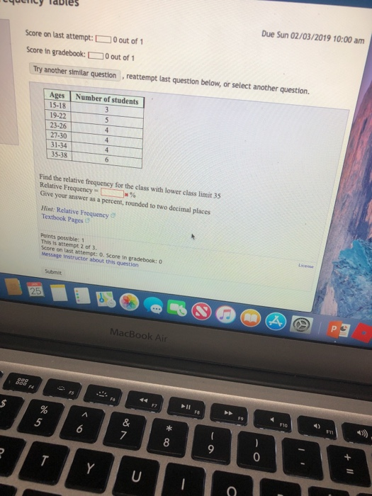 Tocncy Tables Due Sun 02/03/2019 10:00 am Score on last attempt:0 out of Score in gradebook:0 out of Try another similar question reattempt last question below, or select another question. Number of students Ages 15-18 19-22 23-26 27-30 31-34 35-38 Find the relative frequency for the class with lower class limit 35 Relative Frequency Give your answer as a percent, rounded to two decimal places Hint: Relative Frequency Textbook Pages Points possible: 1 This 1s attempt 2 of 3. Score on last attempt: o. Score Message Instructor about this question in gradebook: 0 MacBook Air F10 5 7