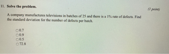 11. Solve the problem. (I point) A company manufactures televisi the standard deviation for the number of defects per batch ons in batches of 25 and there is a 1% rte of defects. Find O 0.7 0.9 00.5 O72.8