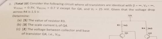(Total 10) Consider the following circuit where all transistors are identical with β-o, VA-e, versat: 0.3V, Vetlos-0.7 V except for Q4, and VT = 25 mV. Given that the voltage drop across R4 is 1.5 V Determine 1. 12V (a) [5] The value of resistor R3. (b) [3] The scale current ls of Q4 (c) [2] The voltage between collector and base of transistor 04, i.e., Vce. Q1 Q5