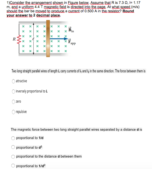 1)Consider thearrangement shown in Figur?below. Assume that R is 7.3 ?, I= 1.17 m, and a uniform 4.4 T magnetic field is directed into the page, At what speed (m/s) should the bar be moved to produce a current of 0.500 A in the.resistr? Round your answer to 2 decimal place app Two long straight parallel wires of length L carry currents of ly and l2 in the same direction. The force between themis Oattractive inversely proportional to L zero repulsive The magnetic force between two long straight parallel wires separated by a distance d is O proportional to 1/d O proportional to d O proportional to the distance d between them O proportional to 1/d2