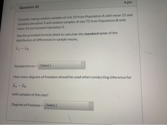 4 pts Question 20 Consider taking random samples of size 50 from Population A with mean 15 and standard deviation 3 and rando