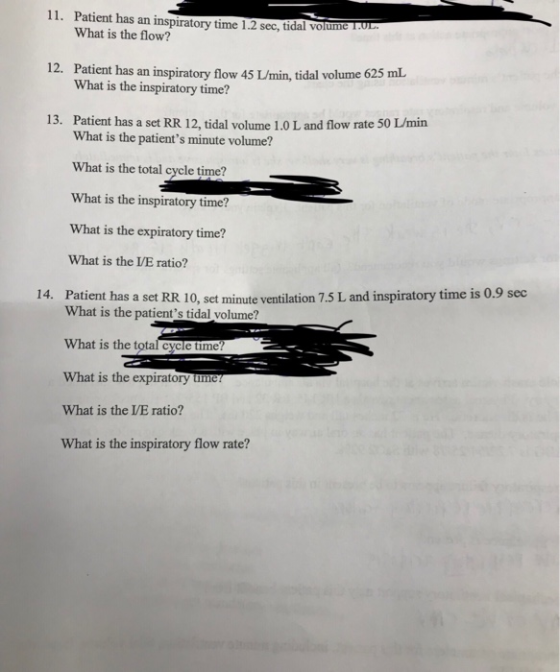 11. Patient has an inspiratory time 1.2 sec, tidal volume .u What is the flow? 12. Patient has an inspiratory flow 45 /min, tidal volume 625 What is the inspiratory time? 13. Patient has a set RR 12, tidal volume 1.0 L and flow rate 50 L/min What is the patients minute volume? What is the total cycle time? What is the inspiratory time? What is the expiratory time? What is the /E ratio? Patient has a set RR 10, set minute ventilation 7.5 L and inspiratory time is 0.9 sec 14. What is the patients tidal volume? What is the total cycle time? What is the expiratory ume What is the VE ratio? What is the inspiratory flow rate?