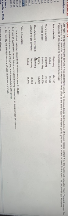 Assignment Last night, the sprinkler system at Plant A was accidentally set off. The ensuing deluge destroyed most of the cost records in Plant A for the month yat completed (May). The plant manager has come to you in a panik-he has to complete his report for head office by the end of today, He wants you to give him the numbers he needs for his report. He can provide you with som fragments of information he has been able to salvage: Raw materials: Beginning $24,100 Ending Beginning 16,400 Sold in May 403,600 Ending 占ginning Beginning 55,500 Work in process Finished goods 50,400 Manufacturing overhead: Accrued wages payable: 11,100 18,600 on 10 Other information: ion 13 1. Total direct materiais requisitions for the month were $180,100 2. A total of 9,200 direct labour hours were worked during the month at an average wage of $15/hour 3. Manufacturing overhead of $104,800 was incurred during the peried 4. On May 31, the ending inventory of work in process is $5,500, tion 15 Score