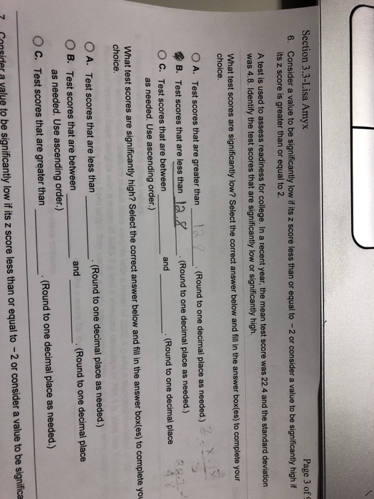 Section 3.3-Lisa Amyx 6. Consider a value to be significantly low if its z score less than or equal to -2 or consider a value to be significantly high if Page 3 of 9 its z score is greater than or equal to 2. A test is used to assess readiness for college. In a recent year, the mean test score was 22.4 and the standard deviation was 4.8. Identify the test scores that are significantly low or significantly high. What test scores are significantly low? Select the correct answer below and fill in the answer box(es) to complete your choice 0 A. Test scores that are greater than (Round to one decimal place as needed.) lai& B. Test scores that are less than O C. Test scores that are between .(Round to one decimal place as n and (Round to one decimal place as needed. Use ascending order.) What test scores are significantly high? Select the correct answer below and fillin the answer box(es) to complete you choice 0 A. Test scores that are less than O B. Test scores that are between . (Round to one decimal place as needed.) and . (Round to one decimal place as needed. Use ascending order.) O C. Test scores that are greater than . (Round to one decimal place as needed.) 7 Gonsider a yalve to be significantly low if its z score less than or equal to -2 or consider a value to be significa