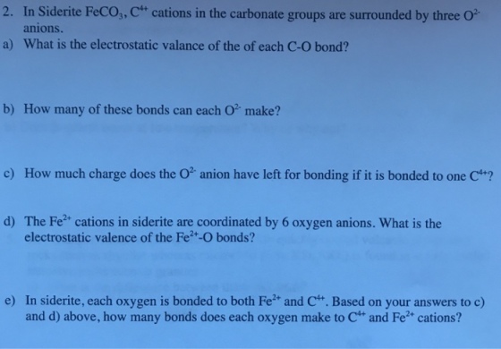 2. In Sidente FeCo,, C4+ cations in the carbonate groups are surrounded by three O2. anions. a) What is the electrostatic valance of the of each C-O bond? b) How many of these bonds can each O make? c) How much charge does the O anion have left for bonding if it is bonded to one C4+*? d) The Fe2* cations in siderite are coordinated by 6 oxygen anions. What is the electrostatic valence of the Fe2+-O bonds? In siderite, each oxygen is bonded to both Fe+ and C4. Based on your answers to c) and d) above, how many bonds does each oxygen make to C4+ and Fe2+ cations? e)