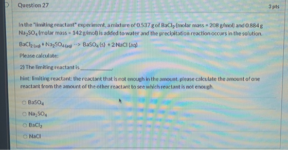 Question 27 3 pts In the limiting reactant experiment, a mixture of 0.537 g of BaCl2 (molar mass - 208 g/mol) and 0.884g Na2