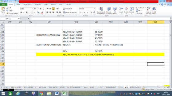 Home nert Page Layout Formulas Data Review View dd-Ins Cut E AutoSum ー E ゴWrap Text General aCopy в 1 프· ー· 鱼, Δ. : rーー 逻锂函Merge & Center. $, % , 弼,8 C Paste Conditional Format CeInsert Delete Format Formatting, as Table w styles. ▼ ㆆ ▼ Sort &Find & 2 ClearFe Select Edting Format Painter Clipboard WF111 vw Font Alignment Number Styles Cells VX VY VZ WA WB WC WD WE WF 100 101 102 103 104 105 106 107 108 109 110 YEAR O CASH FLOW YEAR 1 CASH FLOW YEAR 2 CASH FLOW YEAR 3 CASH FLOW -852500 399789 437285 337339 415487 (9500 + 405986.52) OPERATING CASH FLOW ADDITIONAL CASH FLOW YEAR 3 NPV 342805 YES, AS NPV IS POSITIVE, IT SHOULD BE PURCHASED 112 113 114 115 116 トト MIRR NPV İRR REPLACEMENT S HPR GMAM EAC MACRS LEASE . . RATIOCASHBUDGET / wacc BOND EPS EBIT , REPLACEMENT , STats | NPV . BETA LEVERED 9う - - rences: ED12 130% 03:13 31-01-2019