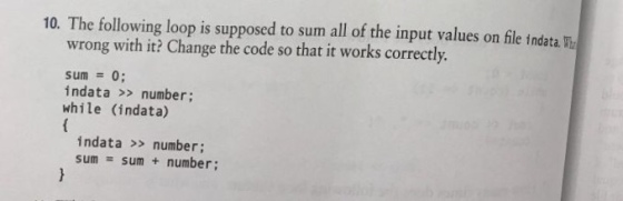 10. The following loop is supposed to sum all of the input values on file indata Wu wrong with it? Change the code so that it works correctly. sum = 0; indata >> number; while (indata) indata >> number; sum = sum + number;