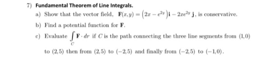 7) Fundamental Theorem of Line Integrals. a) Show that the vector field, F(x,y) = (2x - 2)i - 23e2v j, is conservative. b) Fi