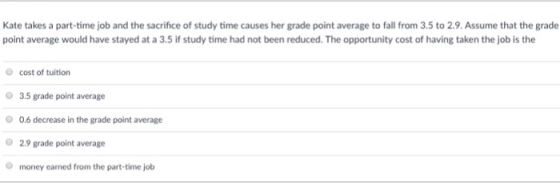 Kate takes a part-time job and the sacrifice of study time causes her grade point average to fall from 3.5 to 2.9. Assume that the grade point average would have stayed at a 3.5 if study time had not been reduced. The opportunity cost of having taken the job is the cost of tuition 3.5 grade point average 0.6 decrease in the grade point average 2.9 grade point average O money earned from the part-time job
