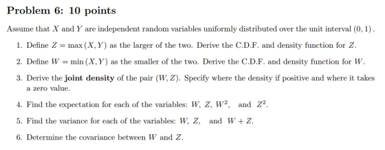 Problem 6: 10 points Assume that X and Y are independent random variables uniformly distributed over the unit interval (0,1) 1. Define Z-max (X, Y) as the larger of the two. Derive the C.D.F. and density function for Z. 2. Define Wmin (X, Y) as the smaller of the two. Derive the C.D.F. and density function for W 3. Derive the joint density of the pair (W, Z). Specify where the density if positive and where it takes a zero value. 4. Find the expectation for each of the variables: w, z, w2, and Z2 5. Find the variance for each of the variables: W, Z, and W +Z 6. Determine the covariance between W and Z.