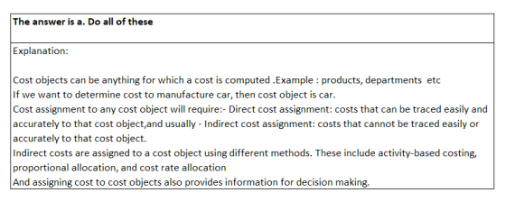 The answer is a. Do all of these Explanation: Cost objects can be anything for which a cost is computed .Example : products, departments etoc If we want to determine cost to manufacture car, then cost object is car Cost assignment to any cost object will require:- Direct cost assignment: costs that can be traced easily and accurately to that cost object,and usually - Indirect cost assignment: costs that cannot be traced easily or accurately to that cost object. Indirect costs are assigned to a cost object using different methods. These include activity-based costing, proportional allocation, and cost rate allocation And assigning cost to cost objects also provides information for decision making