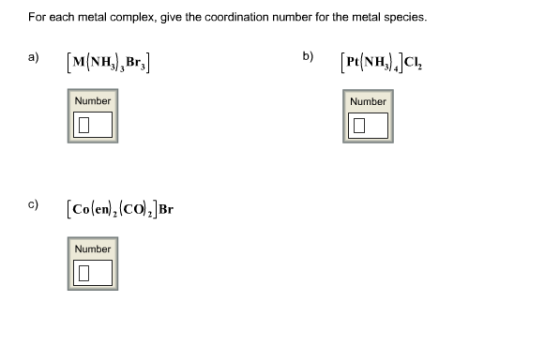 Image for For each metal complex, give the coordination number for the metal Species. a) [M(NH3)3Br3] b) [Pt(NH3)4]Cl2 c