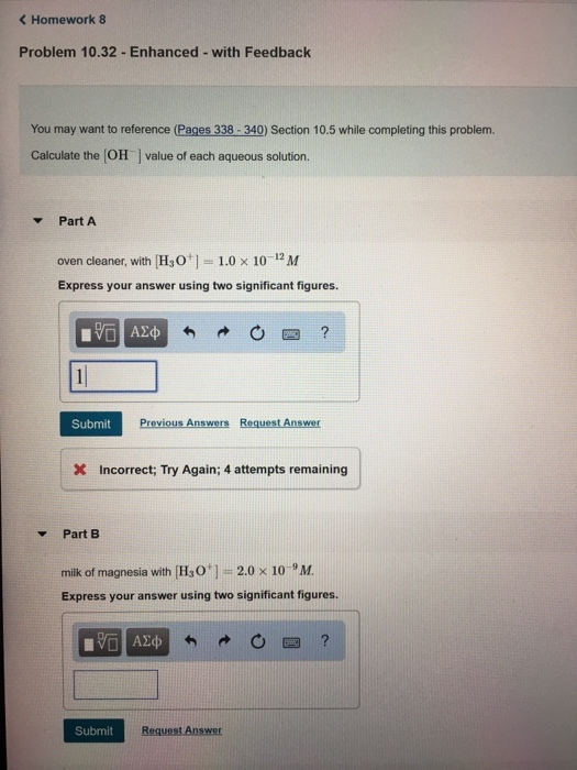 < Homework 8 Problem 10.32-Enhanced- with Feedback You may want to reference (Pages 338-340) Section 10.5 while completing this problem. Calculate the (OH value of each aqueous solution. Part A oven cleaner, with [H3O+ ]--1.0 × 10-12 M Express your answer using two significant figures. 圏? Submit Previous Answers Request Answer X Incorrect; Try Again; 4 attempts remaining Part B milk of magnesia with [H30 ] :-2.0 × 10-9 M. Express your answer using two significant figures Submit Request Answer