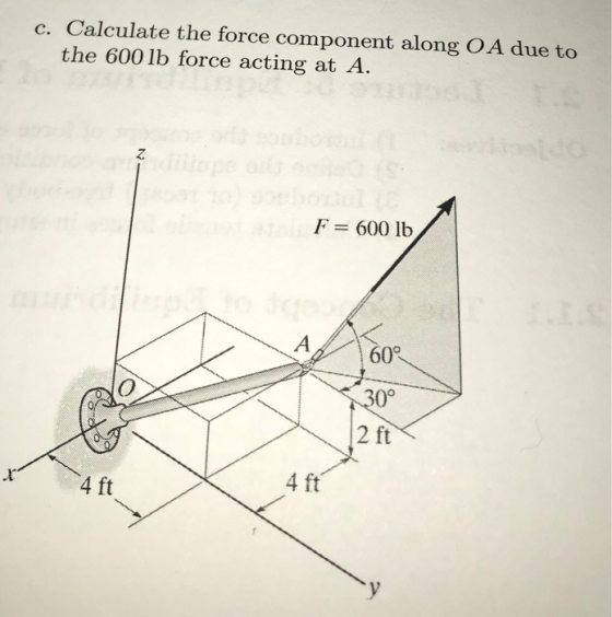 c. Calculate the force component along O A due to the 600 lb force acting at A 2 F = 600 lb 60° 30° 2 ft 74 ft 4 ft