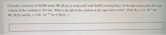 Consider a titration of 0.0200 moles HC H302 (a weak acid) with NaOH (a strong base). At the equivalence point, the total vol