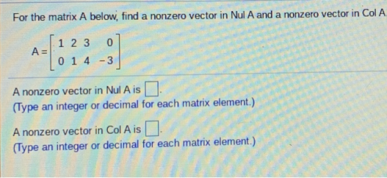 For the matrix A below, find a nonzero vector in Nul A and a nonzero vector in Col A 1 2 3 0 A 14 -3 A nonzero vector in Nul