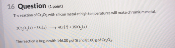 16 Question (1 point) The reaction of Cr2O3 with silicon metal at high temperatures will make chromium metal. 2Cr2O3(s) +35i(