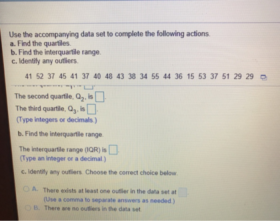 Use the accompanying data set to complete the following actions. a. Find the quartiles. b. Find the interquartile range. c. Identify any outliers. 41 52 37 45 41 37 40 48 43 38 34 55 44 36 15 53 37 51 29 29 The second quartile, Q2, is The third quartile, Q, is (Type integers or decimals.) b. Find the interquartile range. The interquartile range (IQR) is □ Type an integer or a decimal.) c. Identify any outliers. Choose the correct choice below. O A. There exists at least one outlier in the data set at (Use a comma to separate answers as needed.) 0 B. There are no outliers in the data set