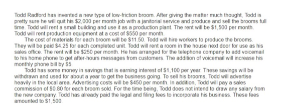 Todd Radford has invented a new type of low-friction broom. After giving the matter much thought, Todd is pretty sure he will quit his $2,000 per month job with a janitorial service and produce and sell the brooms full time. Todd will rent a small building and use it as a production plant. The rent will be $1,500 per month Todd will rent production equipment at a cost of $550 per month The cost of materials for each broom will be $11.50. Todd will hire workers to produce the brooms They will be paid S4.25 for each completed unit. Todd will rent a room in the house next door for use as his sales office. The rent will be $250 per month. He has arranged for the telephone company to add voicemail 1 monthly phone bill by $5 Todd has some money in savings that is earning interest of $1,100 per year. These savings will be withdrawn and used for about a year to get the business going. To sell his brooms, Todd will advertise heavily in the local area. Advertising costs will be $450 per month. In addition, Todd will pay a sales the new company. Todd has already paid the legal and filing fees to incorporate his business. These fees