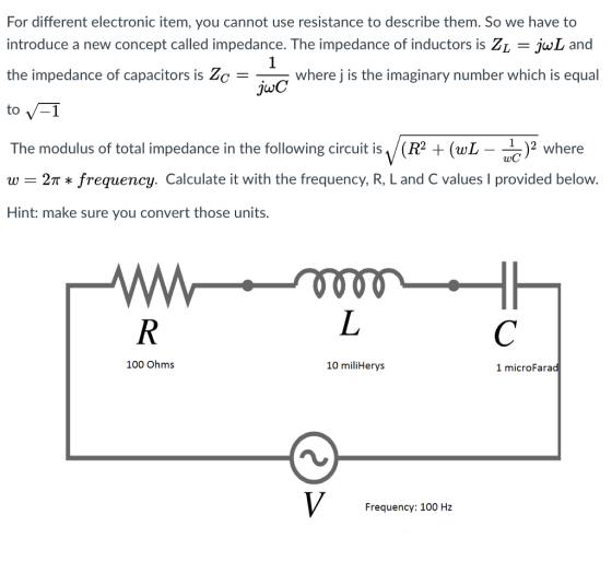 For different electronic item, you cannot use resistance to describe them. So we have to introduce a new concept called impedance. The impedance of inductors is ZL jul and the impedance of capacitors is e = where j is the imaginary number which is equal juC The modulus of total impedance in the following circuit is (R2)2 where w = 2π * frequency. Calculate it with the frequency, R, L and C values l provided below. Hint: make sure you convert those units. 2 where - 100 Ohms 10 miliHerys 1 microFarad Frequency: 100 Hz