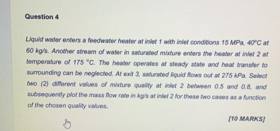 Question 4 Liquid water enters a feedwater heater at inlet 1 with inlet conditions 15 MPa, 40°C at 60 kg/s. Another stream of