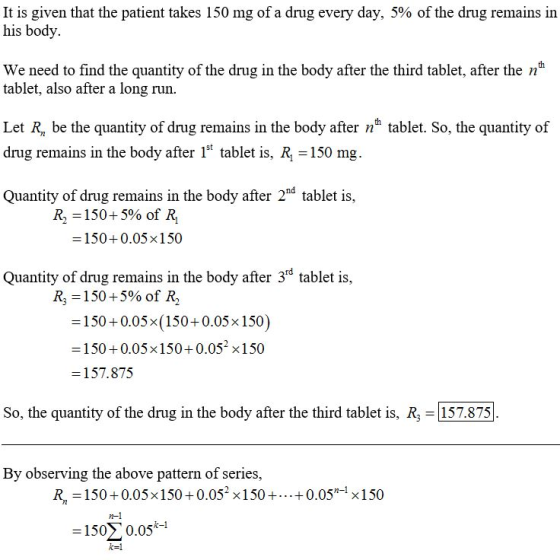 It is given that the patient takes 150 mg of a drug every day, 5% of the drug remains in his body th We need to find the quantity of the drug in the body after the third tablet, after the n tablet, also after a long run. Let R, be the quantity of drug remains in the body after nh tablet. So, the quantity of drug remains in the body after 1 tablet is, R 150 mg. Quantity of drug remains in the body after 2nd tablet is, R,-150+590 of R1 -150+0.05x150 Quantity of drug remains in the body after 3rd tablet is, R3-150 + 5% of R, -150+0.05x(150+0.05x 150) -150+0.05x150+0.052 x150 -157.875 So, the quantity of the drug in the body after the third tablet is, R, 157.875 By observing the above pattern of series, R, -150+0.05x150+0.052 x150++0.05- x150 n-1 -1500.05-1