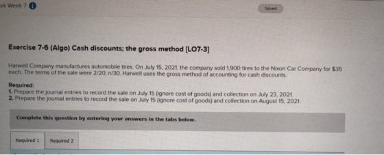erk Week 7 0 Saved Exercise 7-6 (Algo) Cash discounts; the gross method (L07-3) Harwell Company manufactures automobile tires