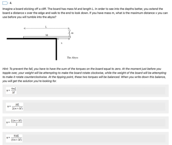 Imagine a board sticking off a cliff. The board has mass M and length L. In order to see into the depths better, you extend the board a distance x over the edge and walk to the end to look down. If you have mass m, what is the maximum distance x you can use before you will tumble into the abyss? 1 The Abyss Hint: To prevent the fall, you have to have the sum of the torques on the board equal to zero. At the moment just before you topple over, your weight will be attempting to make the board rotate clockwise, while the weight of the board will be attempting to make it rotate counterclockwise. At the tipping point, these two torues will be balanced. When you write down this balance, you will get the solution youre looking for 4mL ML 2(m+M) Lom+D 9MIL 4m+AM)