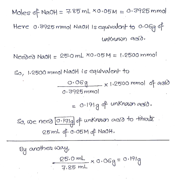 Moles of NaOH = 7.85 mL *0.05M = 0.3925 mmol Here 0.3925 mmol NaOH is equivalent to 0.06g of unknown acið, Needed NaOH = 250