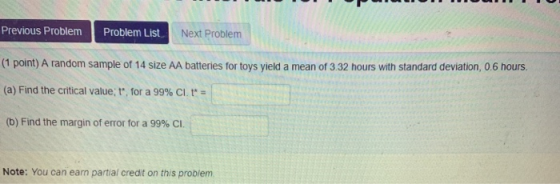 Previous ProblemProblem List (1 point) A random sample of 14 size AA batteries for toys yield a mean of 3.32 hours with stand